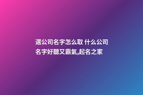 選公司名字怎么取 什么公司名字好聽又霸氣,起名之家